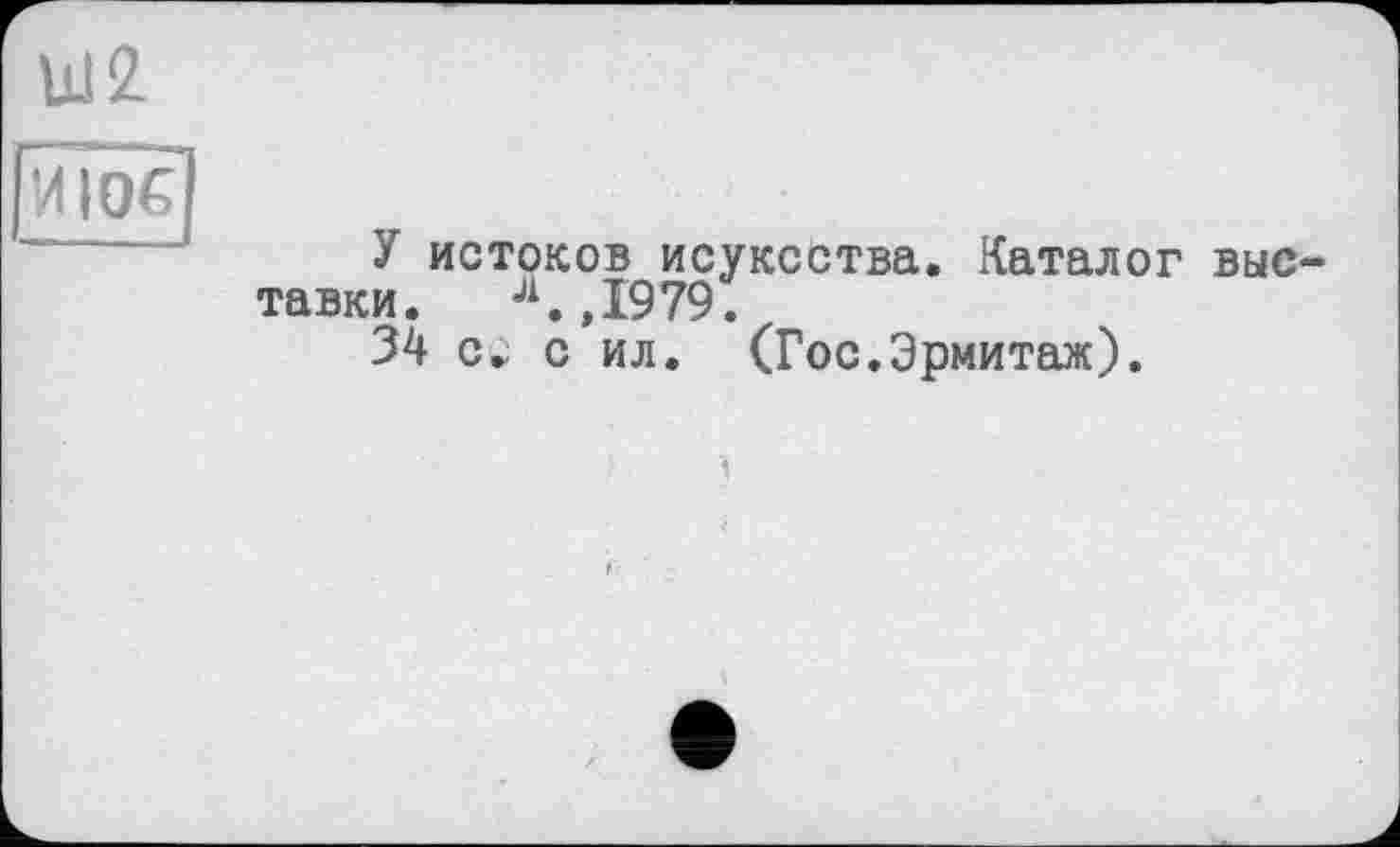 ﻿Ш2 viïoG
У истоков исуксства. Каталог выставки. Л.,1979.
34 с ил. (Гос.Эрмитаж).